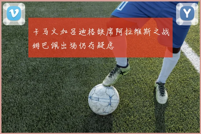 卡马文加吕迪格缺席阿拉维斯之战姆巴佩出场仍存疑虑