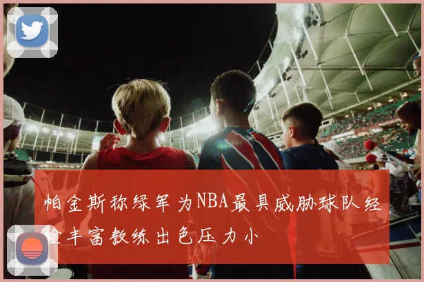帕金斯称绿军为NBA最具威胁球队经验丰富教练出色压力小