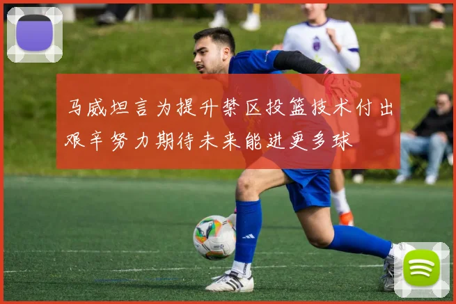 马威坦言为提升禁区投篮技术付出艰辛努力期待未来能进更多球