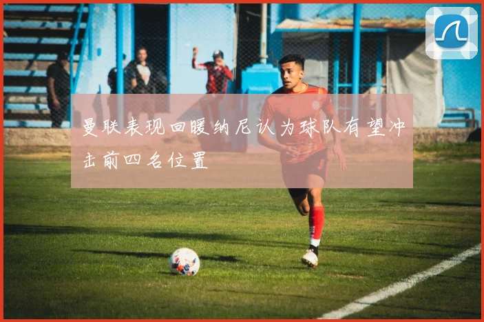 曼联表现回暖纳尼认为球队有望冲击前四名位置