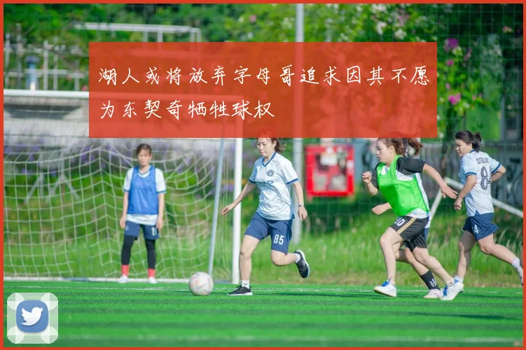 湖人或将放弃字母哥追求因其不愿为东契奇牺牲球权