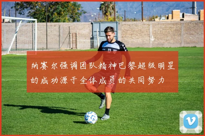 纳赛尔强调团队精神巴黎超级明星的成功源于全体成员的共同努力