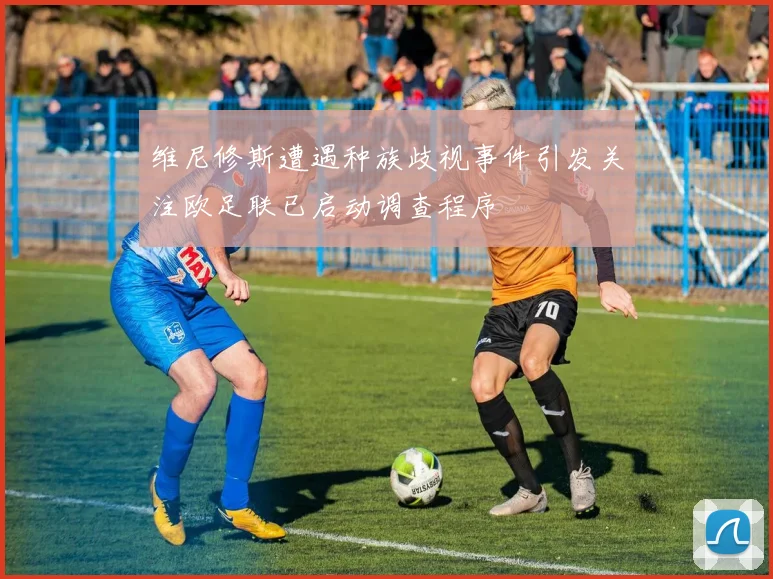 维尼修斯遭遇种族歧视事件引发关注欧足联已启动调查程序