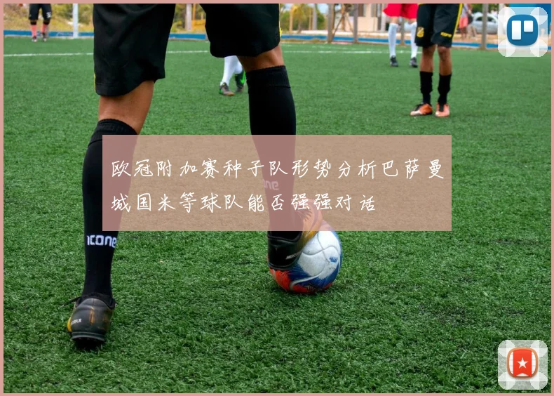 欧冠附加赛种子队形势分析巴萨曼城国米等球队能否强强对话