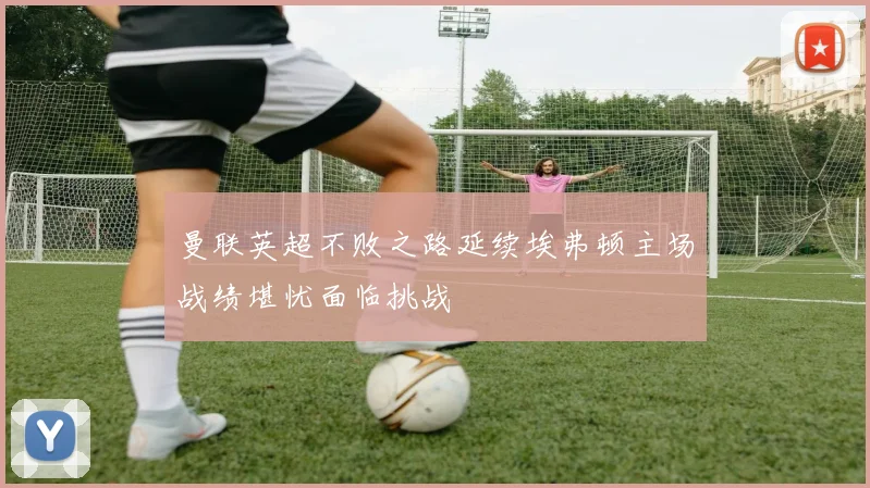 曼联英超不败之路延续埃弗顿主场战绩堪忧面临挑战