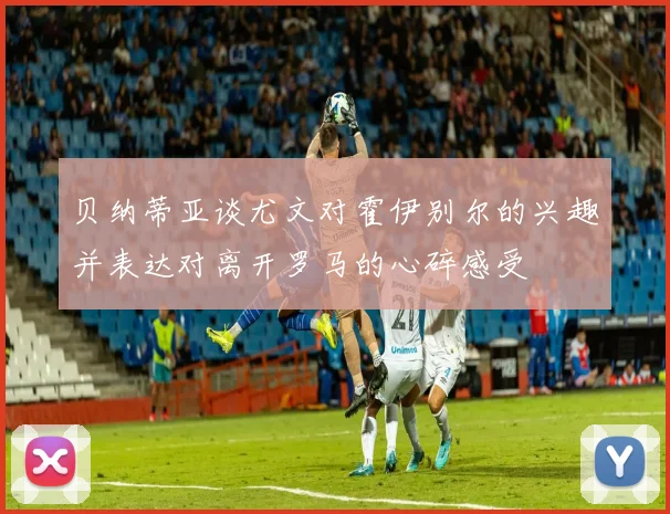 贝纳蒂亚谈尤文对霍伊别尔的兴趣并表达对离开罗马的心碎感受