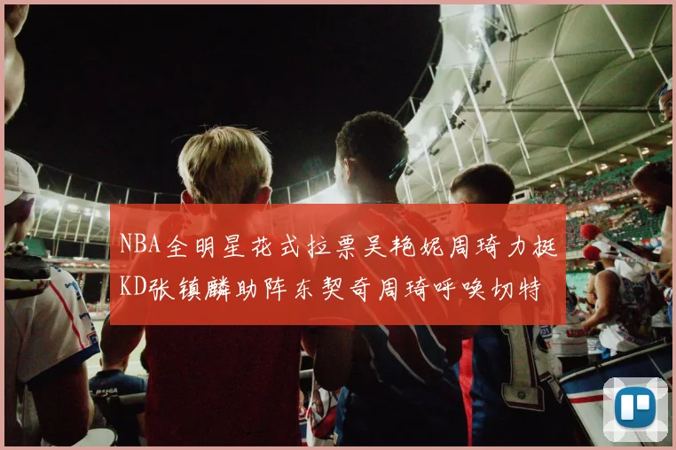 NBA全明星花式拉票吴艳妮周琦力挺KD张镇麟助阵东契奇周琦呼唤切特共襄盛举