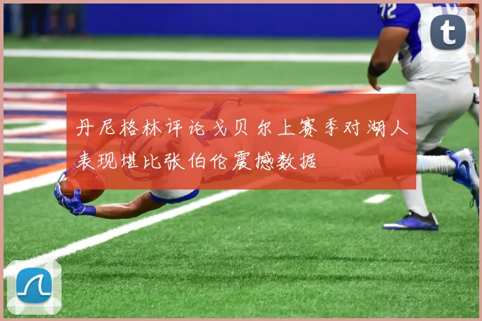 丹尼格林评论戈贝尔上赛季对湖人表现堪比张伯伦震撼数据