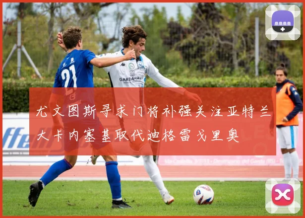 尤文图斯寻求门将补强关注亚特兰大卡内塞基取代迪格雷戈里奥