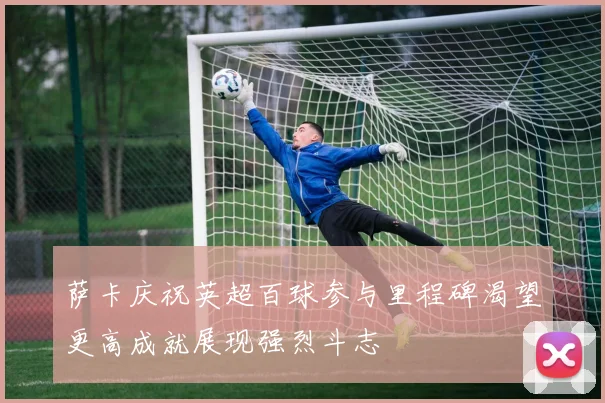 萨卡庆祝英超百球参与里程碑渴望更高成就展现强烈斗志