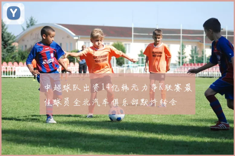 中超球队出资14亿韩元力争K联赛最佳球员全北汽车俱乐部默许转会