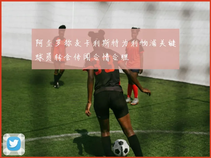 阿圭罗称麦卡利斯特为利物浦关键球员转会传闻合情合理