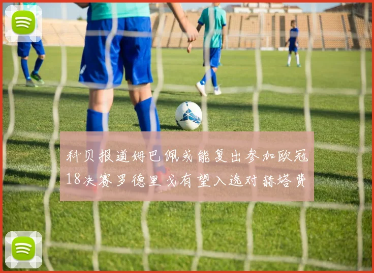 科贝报道姆巴佩或能复出参加欧冠18决赛罗德里戈有望入选对赫塔费大名单