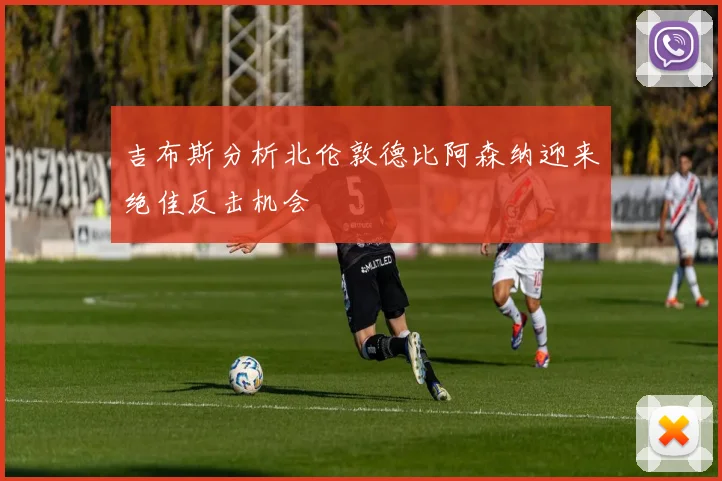 吉布斯分析北伦敦德比阿森纳迎来绝佳反击机会