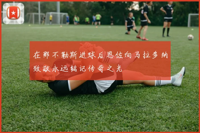 在那不勒斯进球后恩佐向马拉多纳致敬永远铭记传奇之光