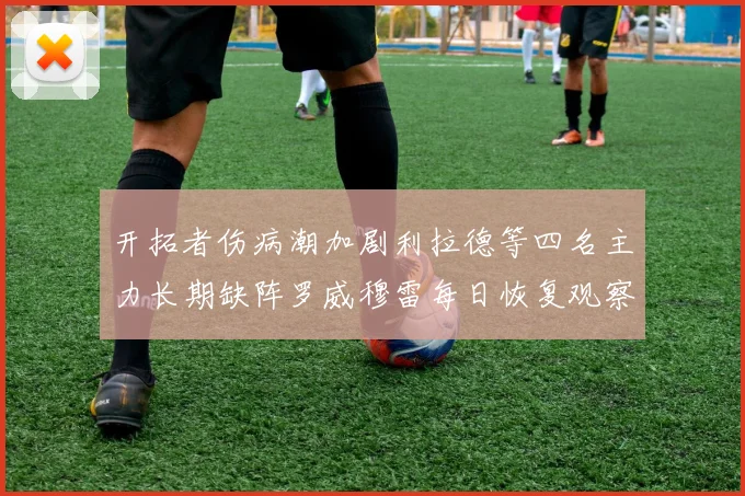 开拓者伤病潮加剧利拉德等四名主力长期缺阵罗威穆雷每日恢复观察