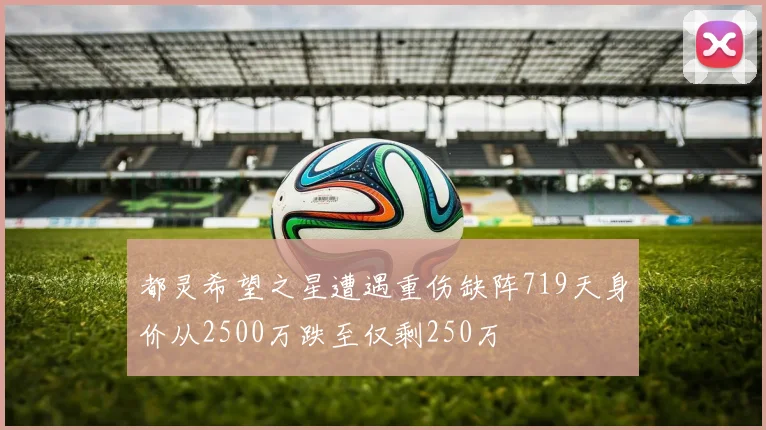都灵希望之星遭遇重伤缺阵719天身价从2500万跌至仅剩250万
