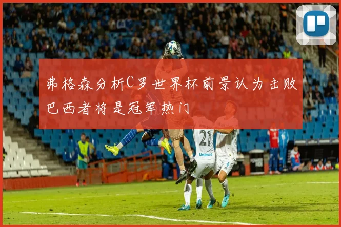 弗格森分析C罗世界杯前景认为击败巴西者将是冠军热门