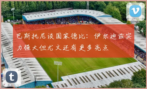 巴斯托尼谈国家德比：伊尔迪兹实力强大但尤文还有更多亮点