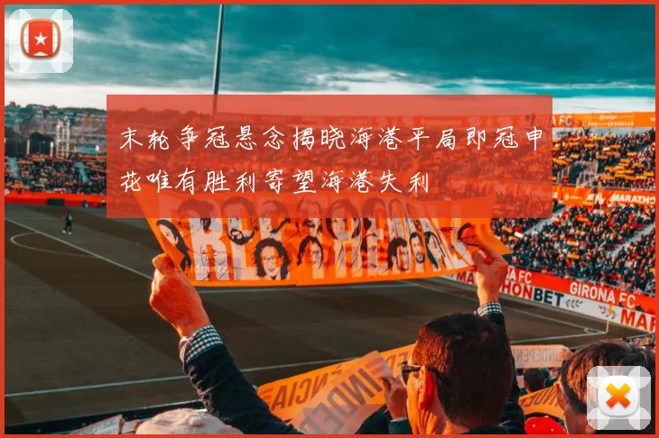 末轮争冠悬念揭晓海港平局即冠申花唯有胜利寄望海港失利