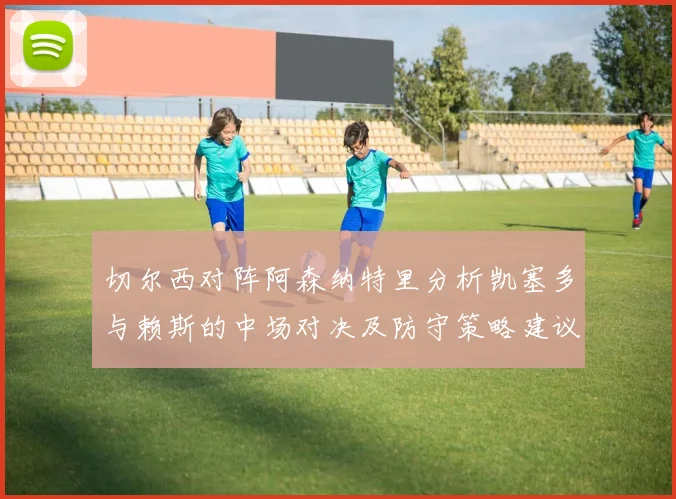 切尔西对阵阿森纳特里分析凯塞多与赖斯的中场对决及防守策略建议