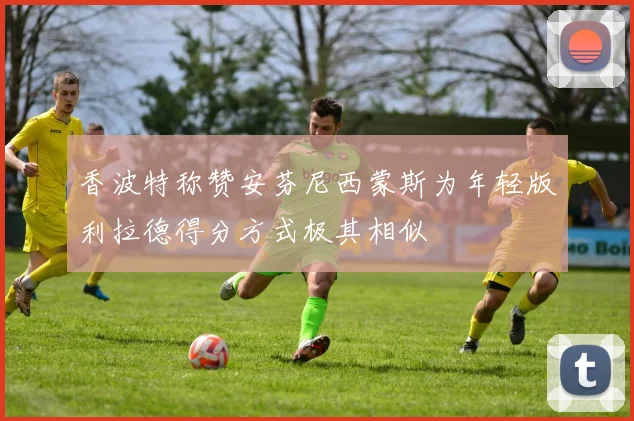香波特称赞安芬尼西蒙斯为年轻版利拉德得分方式极其相似