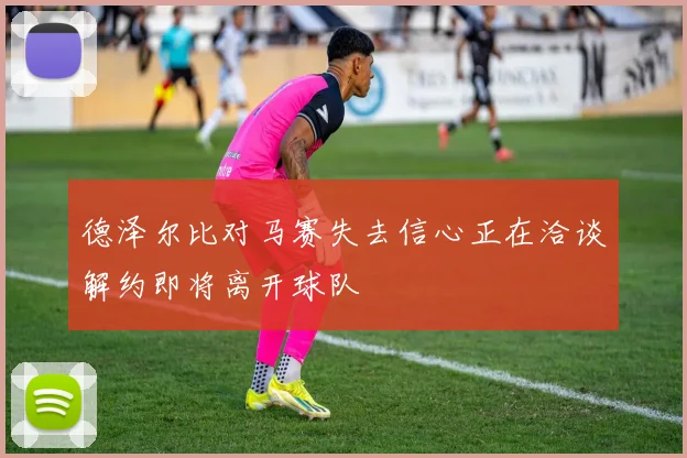 德泽尔比对马赛失去信心正在洽谈解约即将离开球队