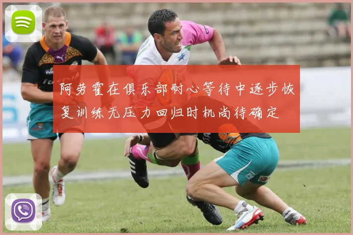 阿劳霍在俱乐部耐心等待中逐步恢复训练无压力回归时机尚待确定