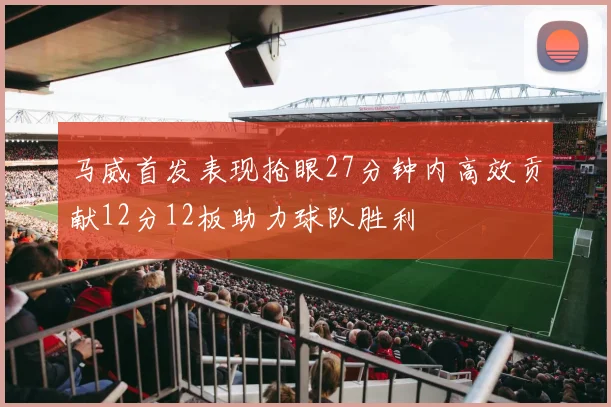 马威首发表现抢眼27分钟内高效贡献12分12板助力球队胜利