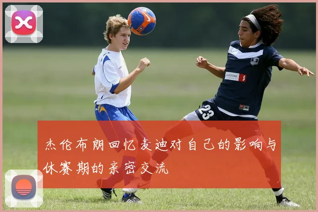 杰伦布朗回忆麦迪对自己的影响与休赛期的亲密交流