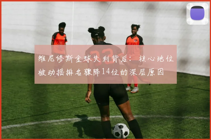 维尼修斯金球失利背后：核心地位被动摇排名骤降14位的深层原因