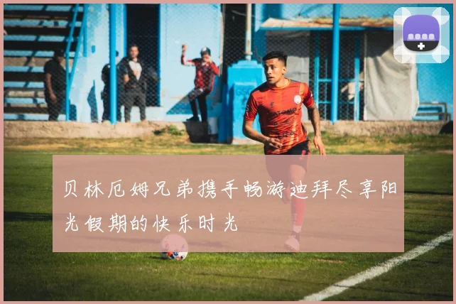 贝林厄姆兄弟携手畅游迪拜尽享阳光假期的快乐时光