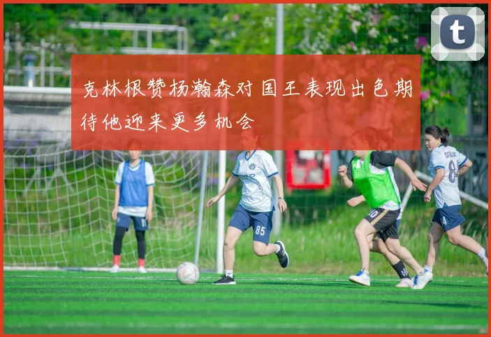 克林根赞杨瀚森对国王表现出色期待他迎来更多机会