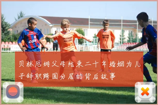 贝林厄姆父母结束二十年婚姻为儿子辞职跨国分居的背后故事