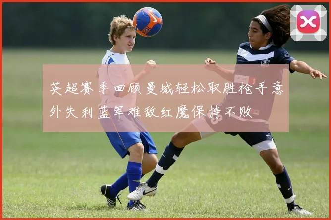 英超赛季回顾曼城轻松取胜枪手意外失利蓝军难敌红魔保持不败